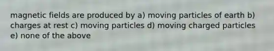 magnetic fields are produced by a) moving particles of earth b) charges at rest c) moving particles d) moving charged particles e) none of the above