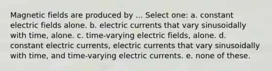 Magnetic fields are produced by ... Select one: a. constant electric fields alone. b. electric currents that vary sinusoidally with time, alone. c. time-varying electric fields, alone. d. constant electric currents, electric currents that vary sinusoidally with time, and time-varying electric currents. e. none of these.