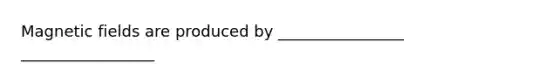 Magnetic fields are produced by ________________ _________________