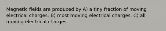 Magnetic fields are produced by A) a tiny fraction of moving electrical charges. B) most moving electrical charges. C) all moving electrical charges.