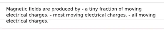 Magnetic fields are produced by - a tiny fraction of moving electrical charges. - most moving electrical charges. - all moving electrical charges.