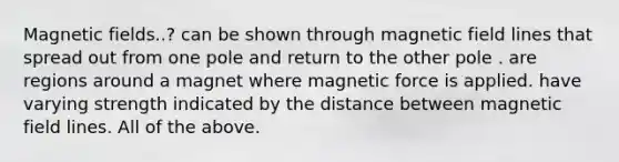 <a href='https://www.questionai.com/knowledge/kqorUT4tK2-magnetic-fields' class='anchor-knowledge'>magnetic fields</a>..? can be shown through magnetic field lines that spread out from one pole and return to the other pole . are regions around a magnet where magnetic force is applied. have varying strength indicated by the distance between magnetic field lines. All of the above.