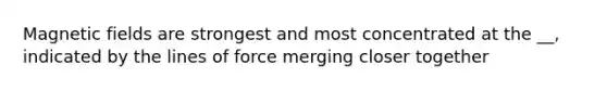Magnetic fields are strongest and most concentrated at the __, indicated by the lines of force merging closer together