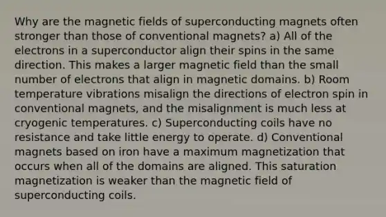 Why are the magnetic fields of superconducting magnets often stronger than those of conventional magnets? a) All of the electrons in a superconductor align their spins in the same direction. This makes a larger magnetic field than the small number of electrons that align in magnetic domains. b) Room temperature vibrations misalign the directions of electron spin in conventional magnets, and the misalignment is much less at cryogenic temperatures. c) Superconducting coils have no resistance and take little energy to operate. d) Conventional magnets based on iron have a maximum magnetization that occurs when all of the domains are aligned. This saturation magnetization is weaker than the magnetic field of superconducting coils.