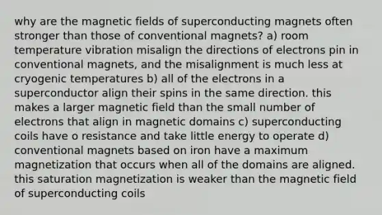 why are the magnetic fields of superconducting magnets often stronger than those of conventional magnets? a) room temperature vibration misalign the directions of electrons pin in conventional magnets, and the misalignment is much less at cryogenic temperatures b) all of the electrons in a superconductor align their spins in the same direction. this makes a larger magnetic field than the small number of electrons that align in magnetic domains c) superconducting coils have o resistance and take little energy to operate d) conventional magnets based on iron have a maximum magnetization that occurs when all of the domains are aligned. this saturation magnetization is weaker than the magnetic field of superconducting coils