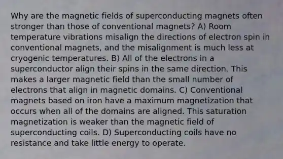 Why are the magnetic fields of superconducting magnets often stronger than those of conventional magnets? A) Room temperature vibrations misalign the directions of electron spin in conventional magnets, and the misalignment is much less at cryogenic temperatures. B) All of the electrons in a superconductor align their spins in the same direction. This makes a larger magnetic field than the small number of electrons that align in magnetic domains. C) Conventional magnets based on iron have a maximum magnetization that occurs when all of the domains are aligned. This saturation magnetization is weaker than the magnetic field of superconducting coils. D) Superconducting coils have no resistance and take little energy to operate.