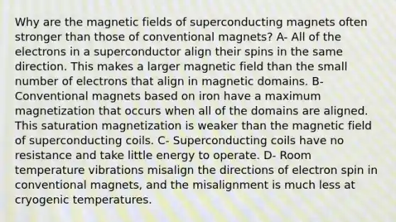 Why are the magnetic fields of superconducting magnets often stronger than those of conventional magnets? A- All of the electrons in a superconductor align their spins in the same direction. This makes a larger magnetic field than the small number of electrons that align in magnetic domains. B- Conventional magnets based on iron have a maximum magnetization that occurs when all of the domains are aligned. This saturation magnetization is weaker than the magnetic field of superconducting coils. C- Superconducting coils have no resistance and take little energy to operate. D- Room temperature vibrations misalign the directions of electron spin in conventional magnets, and the misalignment is much less at cryogenic temperatures.