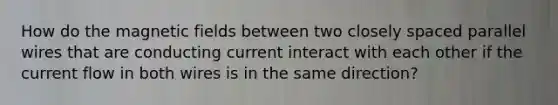 How do the <a href='https://www.questionai.com/knowledge/kqorUT4tK2-magnetic-fields' class='anchor-knowledge'>magnetic fields</a> between two closely spaced parallel wires that are conducting current interact with each other if the current flow in both wires is in the same direction?