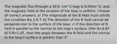 The magnetic flux through a 10.0- cm^2 loop is 8.0Tcm^2, and the magnetic field at the location of the loop is uniform. Choose all correct answers. a) The magnitude of the B field must satisfy the condition B≤ 0.8 T. b) The direction of the B field cannot be perpendicular to the surface of the loop. c) If the direction of B field is parallel to the normal to the loop's surface, then B=0.8T d) If B=1.0T, then the angle between the B field and the normal to the loop's surface is greater than 0°