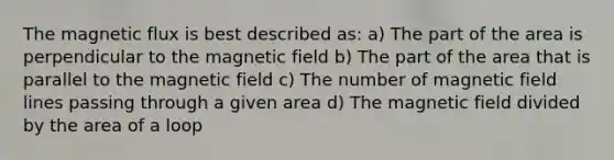 The magnetic flux is best described as: a) The part of the area is perpendicular to the magnetic field b) The part of the area that is parallel to the magnetic field c) The number of magnetic field lines passing through a given area d) The magnetic field divided by the area of a loop