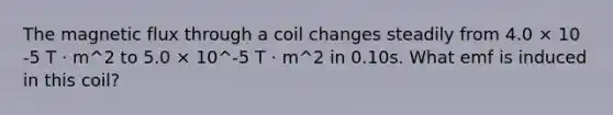 The magnetic flux through a coil changes steadily from 4.0 × 10 -5 T · m^2 to 5.0 × 10^-5 T · m^2 in 0.10s. What emf is induced in this coil?