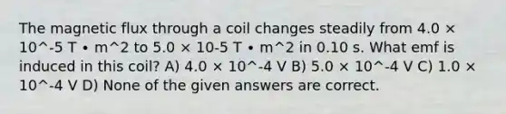 The magnetic flux through a coil changes steadily from 4.0 × 10^-5 T ∙ m^2 to 5.0 × 10-5 T ∙ m^2 in 0.10 s. What emf is induced in this coil? A) 4.0 × 10^-4 V B) 5.0 × 10^-4 V C) 1.0 × 10^-4 V D) None of the given answers are correct.