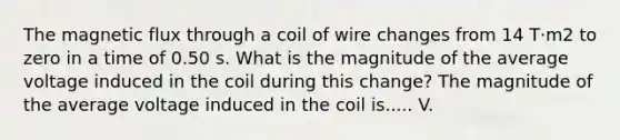 The magnetic flux through a coil of wire changes from 14 T·m2 to zero in a time of 0.50 s. What is the magnitude of the average voltage induced in the coil during this change? The magnitude of the average voltage induced in the coil is..... V.