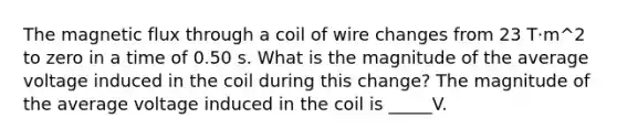 The magnetic flux through a coil of wire changes from 23 T·m^2 to zero in a time of 0.50 s. What is the magnitude of the average voltage induced in the coil during this change? The magnitude of the average voltage induced in the coil is _____V.