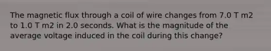 The magnetic flux through a coil of wire changes from 7.0 T m2 to 1.0 T m2 in 2.0 seconds. What is the magnitude of the average voltage induced in the coil during this change?