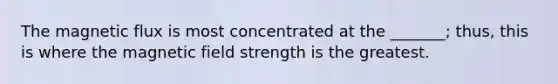 The magnetic flux is most concentrated at the _______; thus, this is where the magnetic field strength is the greatest.