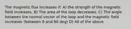 The magnetic flux increases if: A) the strength of the magnetic field increases. B) The area of the loop decreases. C) The angle between the normal vector of the loop and the magnetic field increases (between 0 and 90 deg) D) All of the above