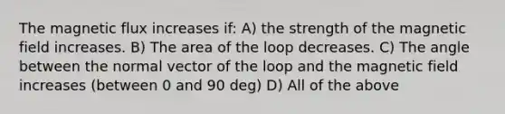 The magnetic flux increases if: A) the strength of the magnetic field increases. B) The area of the loop decreases. C) The angle between the normal vector of the loop and the magnetic field increases (between 0 and 90 deg) D) All of the above