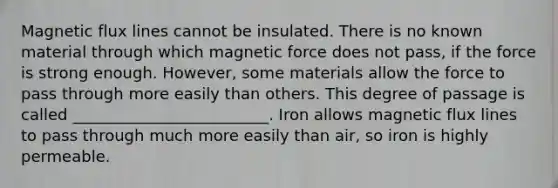 Magnetic flux lines cannot be insulated. There is no known material through which magnetic force does not pass, if the force is strong enough. However, some materials allow the force to pass through more easily than others. This degree of passage is called _________________________. Iron allows magnetic flux lines to pass through much more easily than air, so iron is highly permeable.