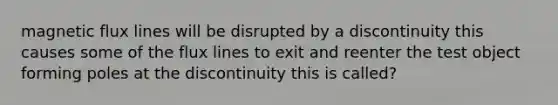 magnetic flux lines will be disrupted by a discontinuity this causes some of the flux lines to exit and reenter the test object forming poles at the discontinuity this is called?