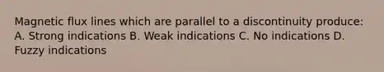 Magnetic flux lines which are parallel to a discontinuity produce: A. Strong indications B. Weak indications C. No indications D. Fuzzy indications