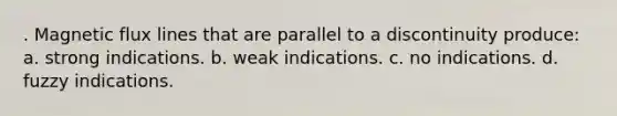 . Magnetic flux lines that are parallel to a discontinuity produce: a. strong indications. b. weak indications. c. no indications. d. fuzzy indications.