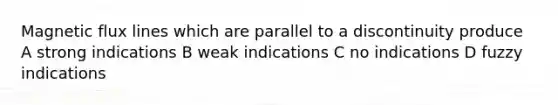 Magnetic flux lines which are parallel to a discontinuity produce A strong indications B weak indications C no indications D fuzzy indications