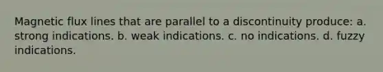 Magnetic flux lines that are parallel to a discontinuity produce: a. strong indications. b. weak indications. c. no indications. d. fuzzy indications.