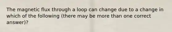 The magnetic flux through a loop can change due to a change in which of the following (there may be more than one correct answer)?