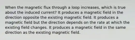 When the magnetic flux through a loop increases, which is true about the induced current? It produces a magnetic field in the direction opposite the existing magnetic field. It produces a magnetic field but the direction depends on the rate at which the existing field changes. It produces a magnetic field in the same direction as the existing magnetic field.