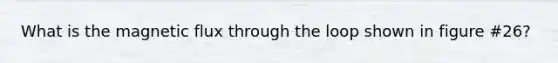 What is the magnetic flux through the loop shown in figure #26?