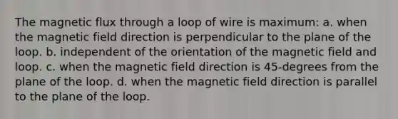 The magnetic flux through a loop of wire is maximum: a. when the magnetic field direction is perpendicular to the plane of the loop. b. independent of the orientation of the magnetic field and loop. c. when the magnetic field direction is 45-degrees from the plane of the loop. d. when the magnetic field direction is parallel to the plane of the loop.