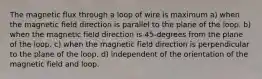 The magnetic flux through a loop of wire is maximum a) when the magnetic field direction is parallel to the plane of the loop. b) when the magnetic field direction is 45-degrees from the plane of the loop. c) when the magnetic field direction is perpendicular to the plane of the loop. d) independent of the orientation of the magnetic field and loop.