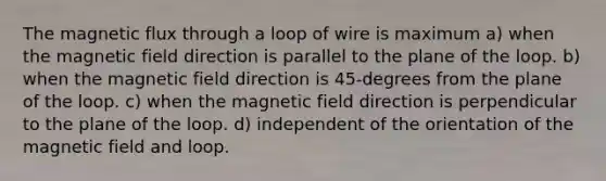 The magnetic flux through a loop of wire is maximum a) when the magnetic field direction is parallel to the plane of the loop. b) when the magnetic field direction is 45-degrees from the plane of the loop. c) when the magnetic field direction is perpendicular to the plane of the loop. d) independent of the orientation of the magnetic field and loop.