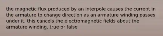 the magnetic flux produced by an interpole causes the current in the armature to change direction as an armature winding passes under it. this cancels the electro<a href='https://www.questionai.com/knowledge/kqorUT4tK2-magnetic-fields' class='anchor-knowledge'>magnetic fields</a> about the armature winding. true or false