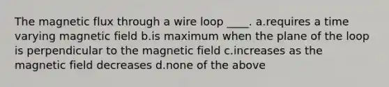 The magnetic flux through a wire loop ____. a.requires a time varying magnetic field b.is maximum when the plane of the loop is perpendicular to the magnetic field c.increases as the magnetic field decreases d.none of the above