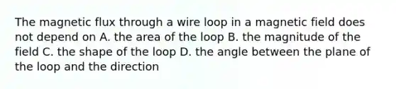 The magnetic flux through a wire loop in a magnetic field does not depend on A. the area of the loop B. the magnitude of the field C. the shape of the loop D. the angle between the plane of the loop and the direction