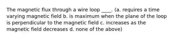 The magnetic flux through a wire loop ____. (a. requires a time varying magnetic field b. is maximum when the plane of the loop is perpendicular to the magnetic field c. increases as the magnetic field decreases d. none of the above)