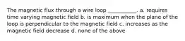 The magnetic flux through a wire loop ___________. a. requires time varying magnetic field b. is maximum when the plane of the loop is perpendicular to the magnetic field c. increases as the magnetic field decrease d. none of the above