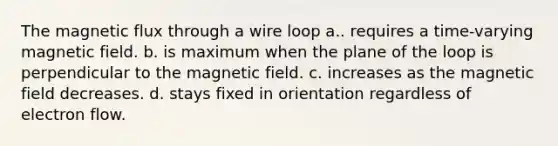 The magnetic flux through a wire loop a.. requires a time-varying magnetic field. b. is maximum when the plane of the loop is perpendicular to the magnetic field. c. increases as the magnetic field decreases. d. stays fixed in orientation regardless of electron flow.