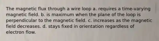 The magnetic flux through a wire loop a. requires a time-varying magnetic field. b. is maximum when the plane of the loop is perpendicular to the magnetic field. c. increases as the magnetic field decreases. d. stays fixed in orientation regardless of electron flow.