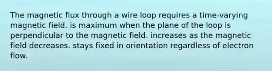 The magnetic flux through a wire loop requires a time-varying magnetic field. is maximum when the plane of the loop is perpendicular to the magnetic field. increases as the magnetic field decreases. stays fixed in orientation regardless of electron flow.