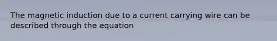 The magnetic induction due to a current carrying wire can be described through the equation