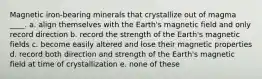 Magnetic iron-bearing minerals that crystallize out of magma ____. a. align themselves with the Earth's magnetic field and only record direction b. record the strength of the Earth's magnetic fields c. become easily altered and lose their magnetic properties d. record both direction and strength of the Earth's magnetic field at time of crystallization e. none of these