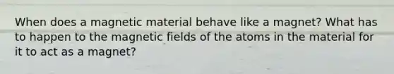 When does a magnetic material behave like a magnet? What has to happen to the <a href='https://www.questionai.com/knowledge/kqorUT4tK2-magnetic-fields' class='anchor-knowledge'>magnetic fields</a> of the atoms in the material for it to act as a magnet?