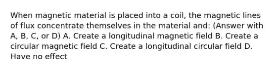 When magnetic material is placed into a coil, the magnetic lines of flux concentrate themselves in the material and: (Answer with A, B, C, or D) A. Create a longitudinal magnetic field B. Create a circular magnetic field C. Create a longitudinal circular field D. Have no effect