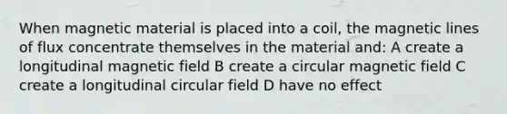 When magnetic material is placed into a coil, the magnetic lines of flux concentrate themselves in the material and: A create a longitudinal magnetic field B create a circular magnetic field C create a longitudinal circular field D have no effect