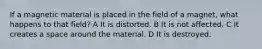 If a magnetic material is placed in the field of a magnet, what happens to that field? A It is distorted. B It is not affected. C It creates a space around the material. D It is destroyed.