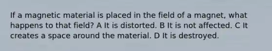 If a magnetic material is placed in the field of a magnet, what happens to that field? A It is distorted. B It is not affected. C It creates a space around the material. D It is destroyed.