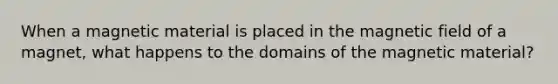 When a magnetic material is placed in the magnetic field of a magnet, what happens to the domains of the magnetic material?